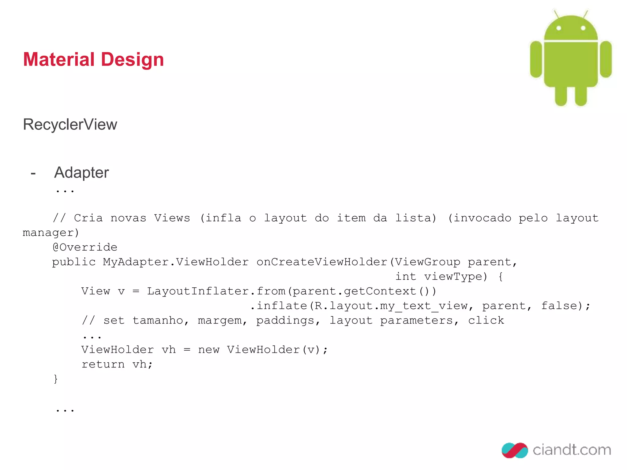 Material Design 
RecyclerView 
- Adapter 
... 
// Cria novas Views (infla o layout do item da lista) (invocado pelo layout 
manager) 
@Override 
public MyAdapter.ViewHolder onCreateViewHolder(ViewGroup parent, 
int viewType) { 
View v = LayoutInflater.from(parent.getContext()) 
.inflate(R.layout.my_text_view, parent, false); 
// set tamanho, margem, paddings, layout parameters, click 
... 
ViewHolder vh = new ViewHolder(v); 
return vh; 
} 
... 
 
