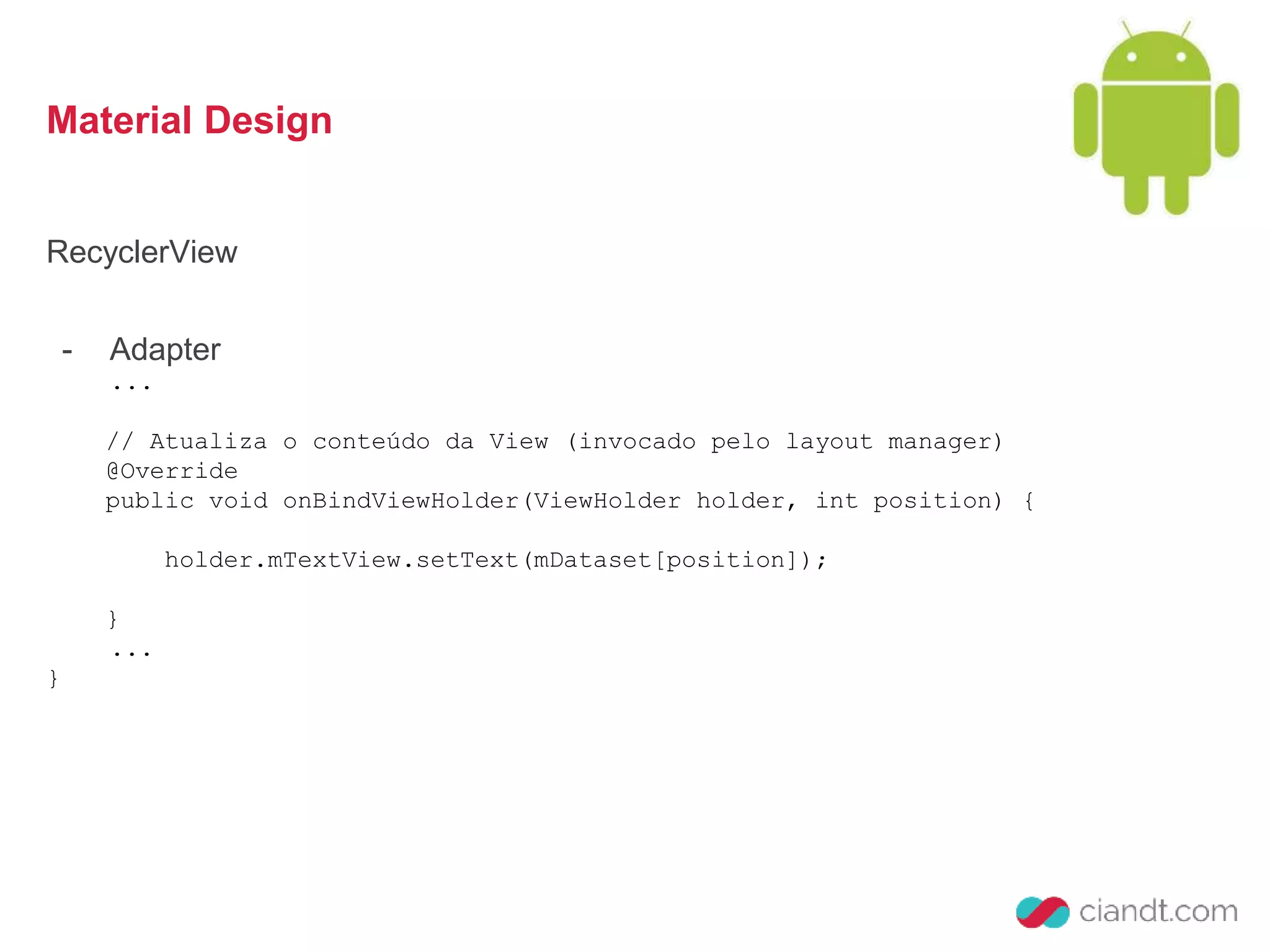 Material Design 
RecyclerView 
- Adapter 
... 
// Atualiza o conteúdo da View (invocado pelo layout manager) 
@Override 
public void onBindViewHolder(ViewHolder holder, int position) { 
holder.mTextView.setText(mDataset[position]); 
} 
... 
} 
 