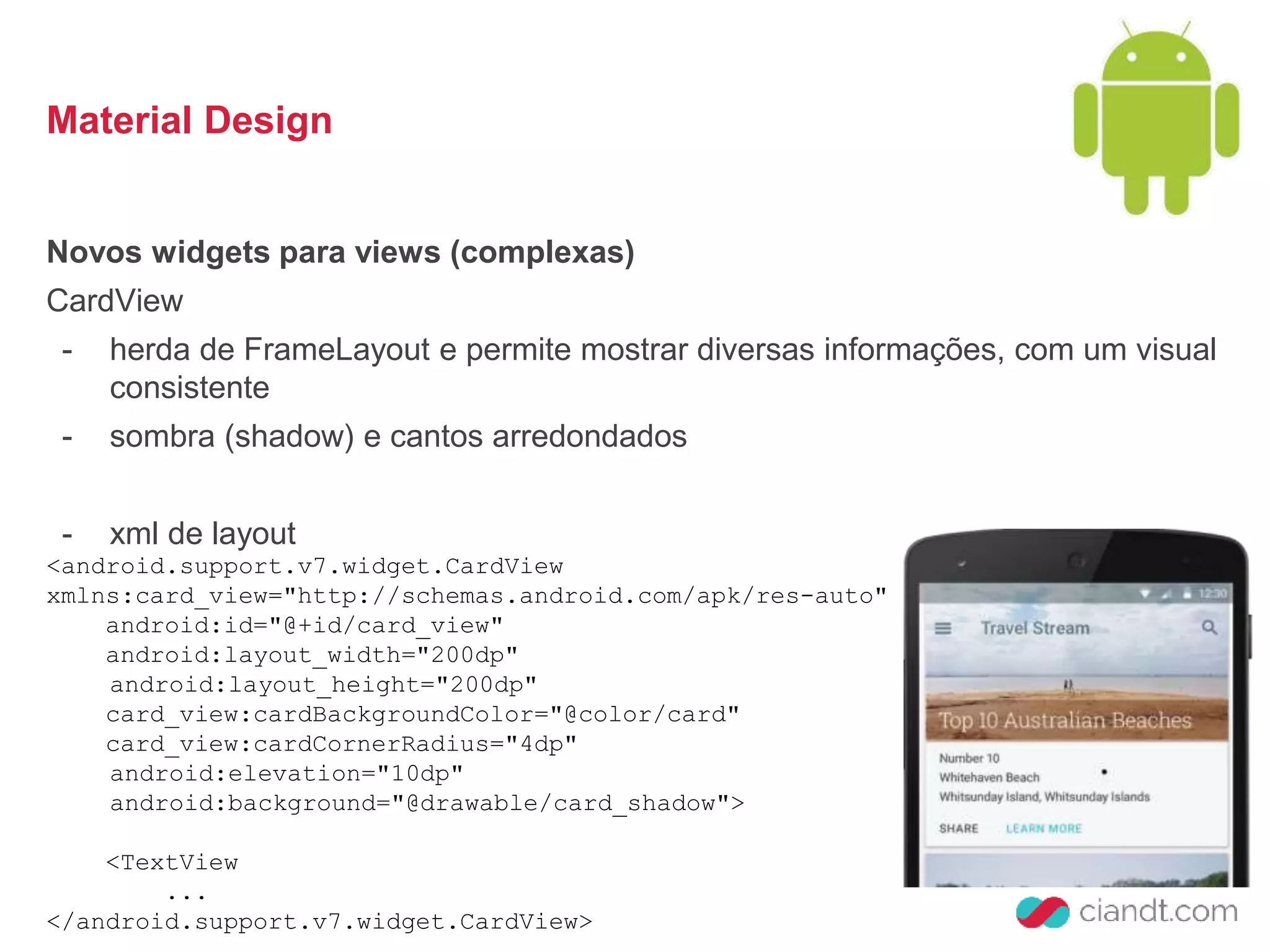 Material Design 
Novos widgets para views (complexas) 
CardView 
- herda de FrameLayout e permite mostrar diversas informações, com um visual 
consistente 
- sombra (shadow) e cantos arredondados 
- xml de layout 
<android.support.v7.widget.CardView 
xmlns:card_view="http://schemas.android.com/apk/res-auto" 
android:id="@+id/card_view" 
android:layout_width="200dp" 
android:layout_height="200dp" 
card_view:cardBackgroundColor="@color/card" 
card_view:cardCornerRadius="4dp" 
android:elevation="10dp" 
android:background="@drawable/card_shadow"> 
<TextView 
... 
</android.support.v7.widget.CardView> 
 