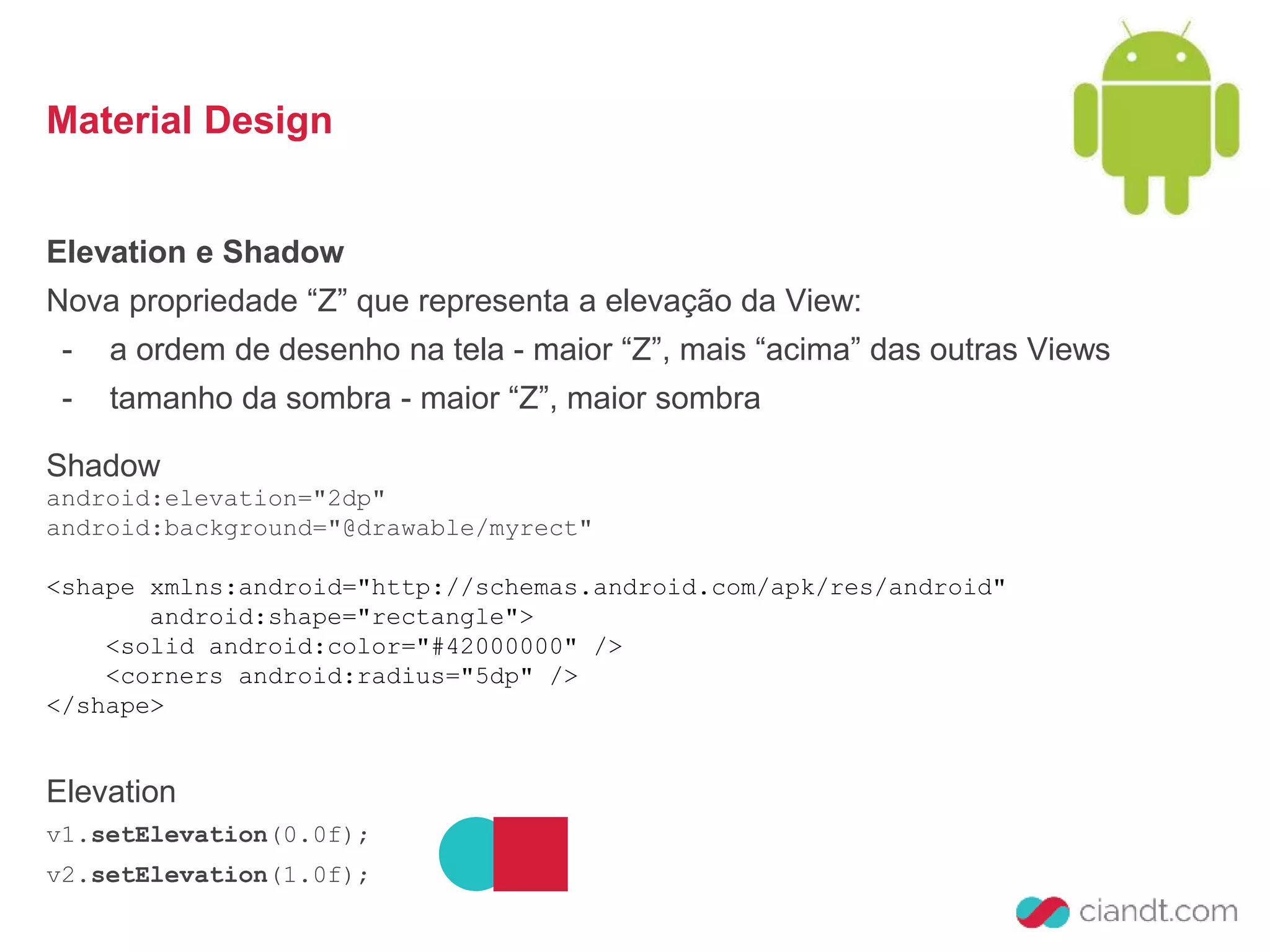 Material Design 
Elevation e Shadow 
Nova propriedade “Z” que representa a elevação da View: 
- a ordem de desenho na tela - maior “Z”, mais “acima” das outras Views 
- tamanho da sombra - maior “Z”, maior sombra 
Shadow 
android:elevation="2dp" 
android:background="@drawable/myrect" 
<shape xmlns:android="http://schemas.android.com/apk/res/android" 
android:shape="rectangle"> 
<solid android:color="#42000000" /> 
<corners android:radius="5dp" /> 
</shape> 
Elevation 
v1.setElevation(0.0f); 
v2.setElevation(1.0f); 
 
