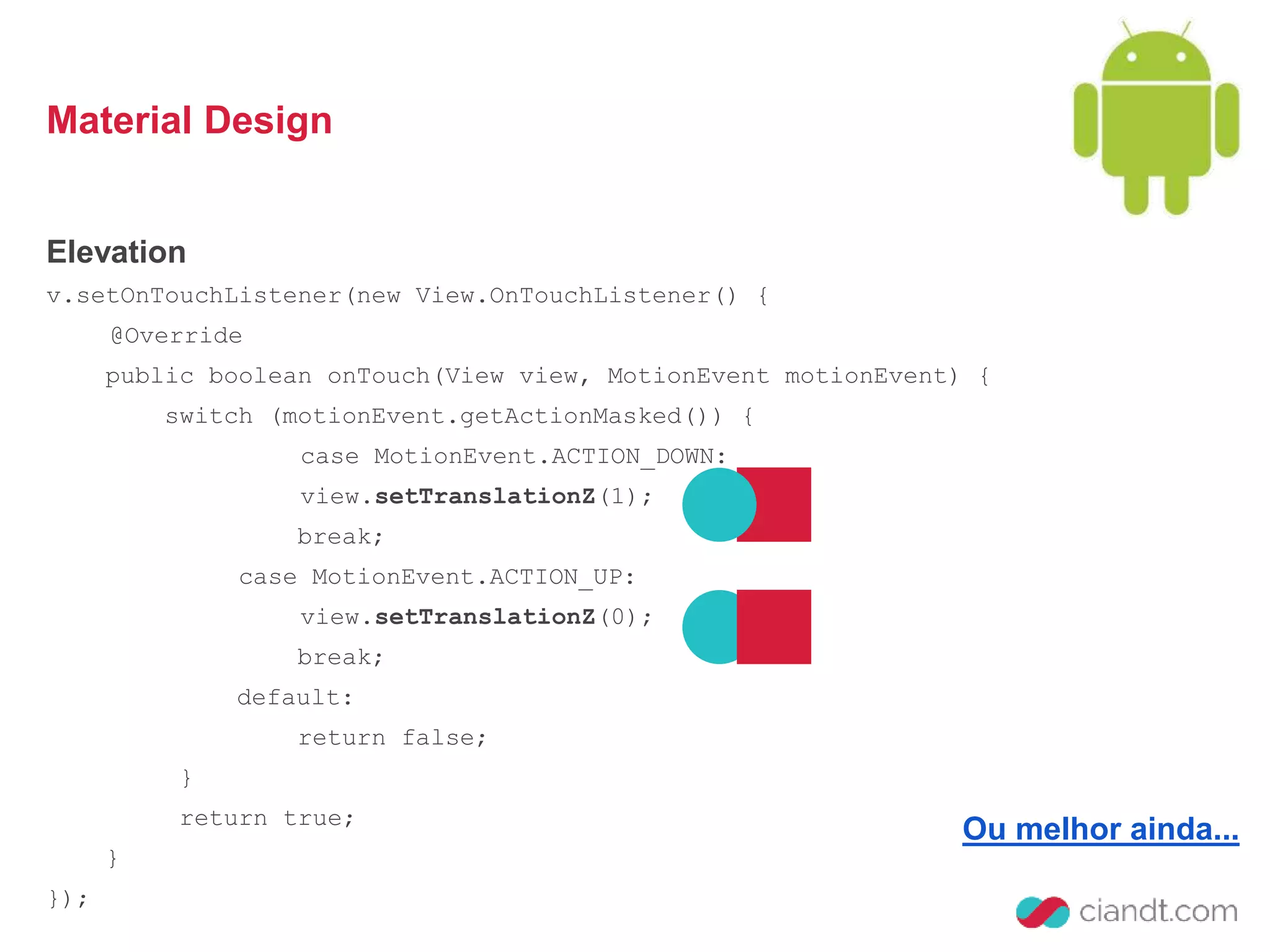 Material Design 
Elevation 
v.setOnTouchListener(new View.OnTouchListener() { 
@Override 
public boolean onTouch(View view, MotionEvent motionEvent) { 
switch (motionEvent.getActionMasked()) { 
case MotionEvent.ACTION_DOWN: 
view.setTranslationZ(1); 
break; 
case MotionEvent.ACTION_UP: 
view.setTranslationZ(0); 
break; 
default: 
return false; 
} 
return true; 
} 
}); 
Ou melhor ainda... 
 