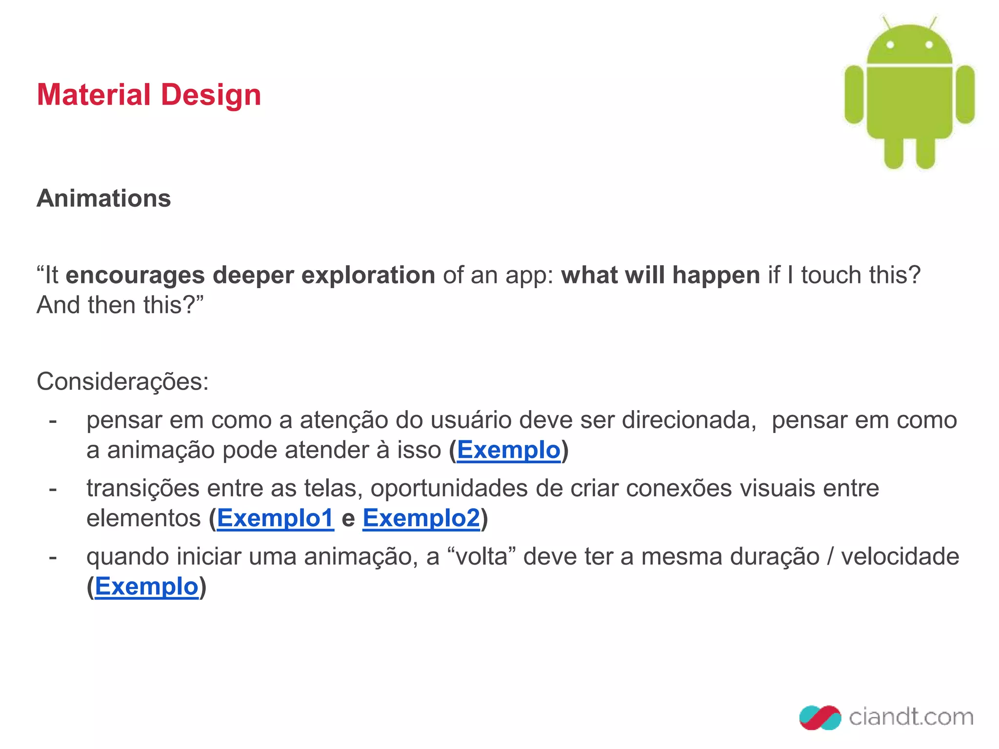 Material Design 
Animations 
“It encourages deeper exploration of an app: what will happen if I touch this? 
And then this?” 
Considerações: 
- pensar em como a atenção do usuário deve ser direcionada, pensar em como 
a animação pode atender à isso (Exemplo) 
- transições entre as telas, oportunidades de criar conexões visuais entre 
elementos (Exemplo1 e Exemplo2) 
- quando iniciar uma animação, a “volta” deve ter a mesma duração / velocidade 
(Exemplo) 
 