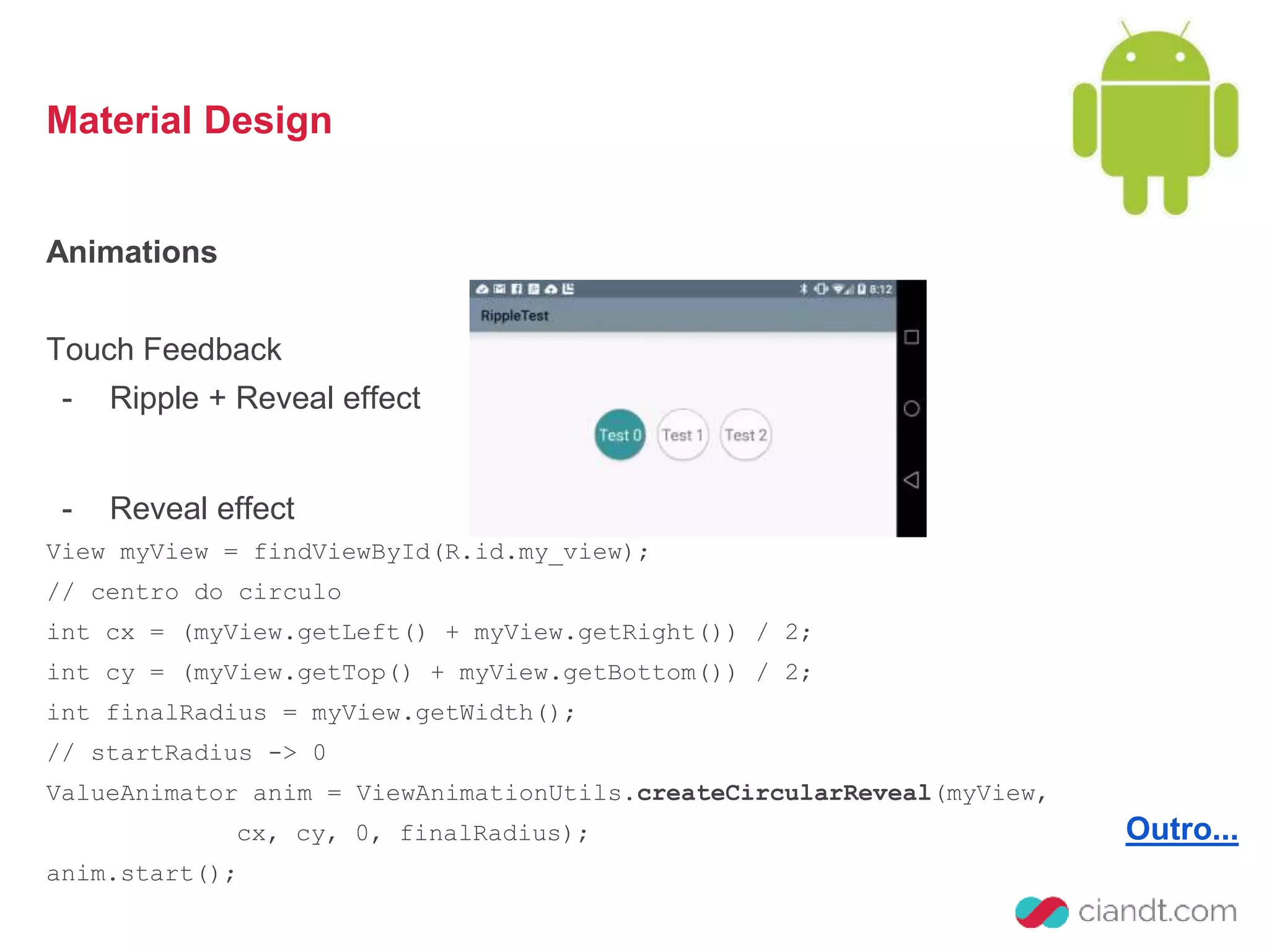 Material Design 
Animations 
Touch Feedback 
- Ripple + Reveal effect 
Outro... 
- Reveal effect 
View myView = findViewById(R.id.my_view); 
// centro do circulo 
int cx = (myView.getLeft() + myView.getRight()) / 2; 
int cy = (myView.getTop() + myView.getBottom()) / 2; 
int finalRadius = myView.getWidth(); 
// startRadius -> 0 
ValueAnimator anim = ViewAnimationUtils.createCircularReveal(myView, 
cx, cy, 0, finalRadius); 
anim.start(); 
 