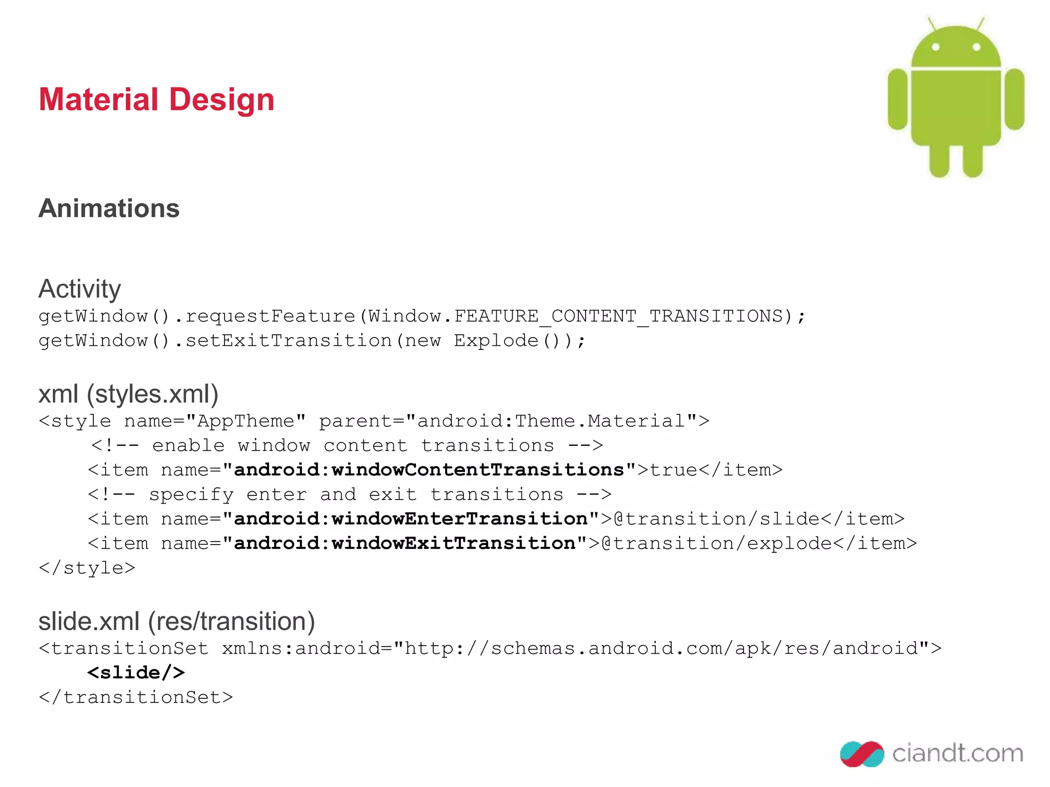 Material Design 
Animations 
Activity 
getWindow().requestFeature(Window.FEATURE_CONTENT_TRANSITIONS); 
getWindow().setExitTransition(new Explode()); 
xml (styles.xml) 
<style name="AppTheme" parent="android:Theme.Material"> 
<!-- enable window content transitions --> 
<item name="android:windowContentTransitions">true</item> 
<!-- specify enter and exit transitions --> 
<item name="android:windowEnterTransition">@transition/slide</item> 
<item name="android:windowExitTransition">@transition/explode</item> 
</style> 
slide.xml (res/transition) 
<transitionSet xmlns:android="http://schemas.android.com/apk/res/android"> 
<slide/> 
</transitionSet> 
 