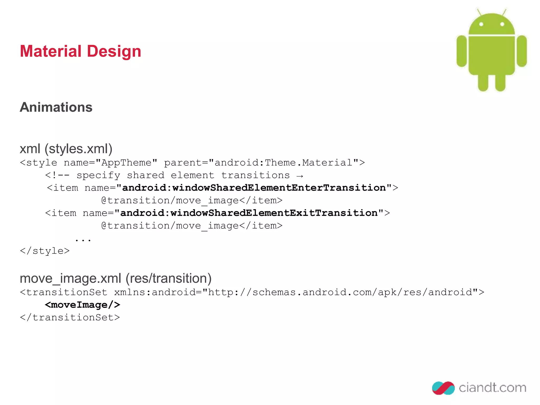 Material Design 
Animations 
xml (styles.xml) 
<style name="AppTheme" parent="android:Theme.Material"> 
<!-- specify shared element transitions → 
<item name="android:windowSharedElementEnterTransition"> 
@transition/move_image</item> 
<item name="android:windowSharedElementExitTransition"> 
@transition/move_image</item> 
... 
</style> 
move_image.xml (res/transition) 
<transitionSet xmlns:android="http://schemas.android.com/apk/res/android"> 
<moveImage/> 
</transitionSet> 
 
