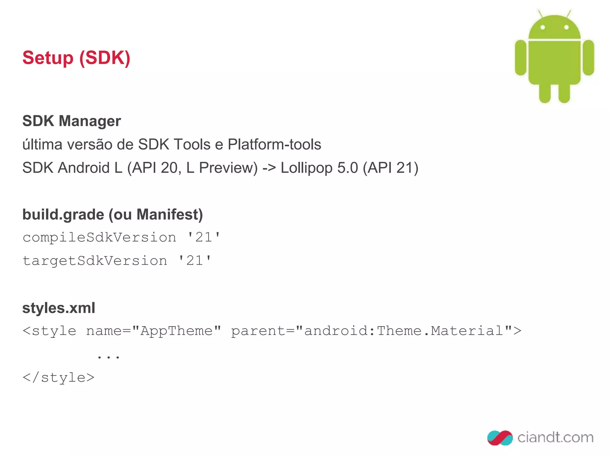 Setup (SDK) 
SDK Manager 
última versão de SDK Tools e Platform-tools 
SDK Android L (API 20, L Preview) -> Lollipop 5.0 (API 21) 
build.grade (ou Manifest) 
compileSdkVersion '21' 
targetSdkVersion '21' 
styles.xml 
<style name="AppTheme" parent="android:Theme.Material"> 
... 
</style> 
 