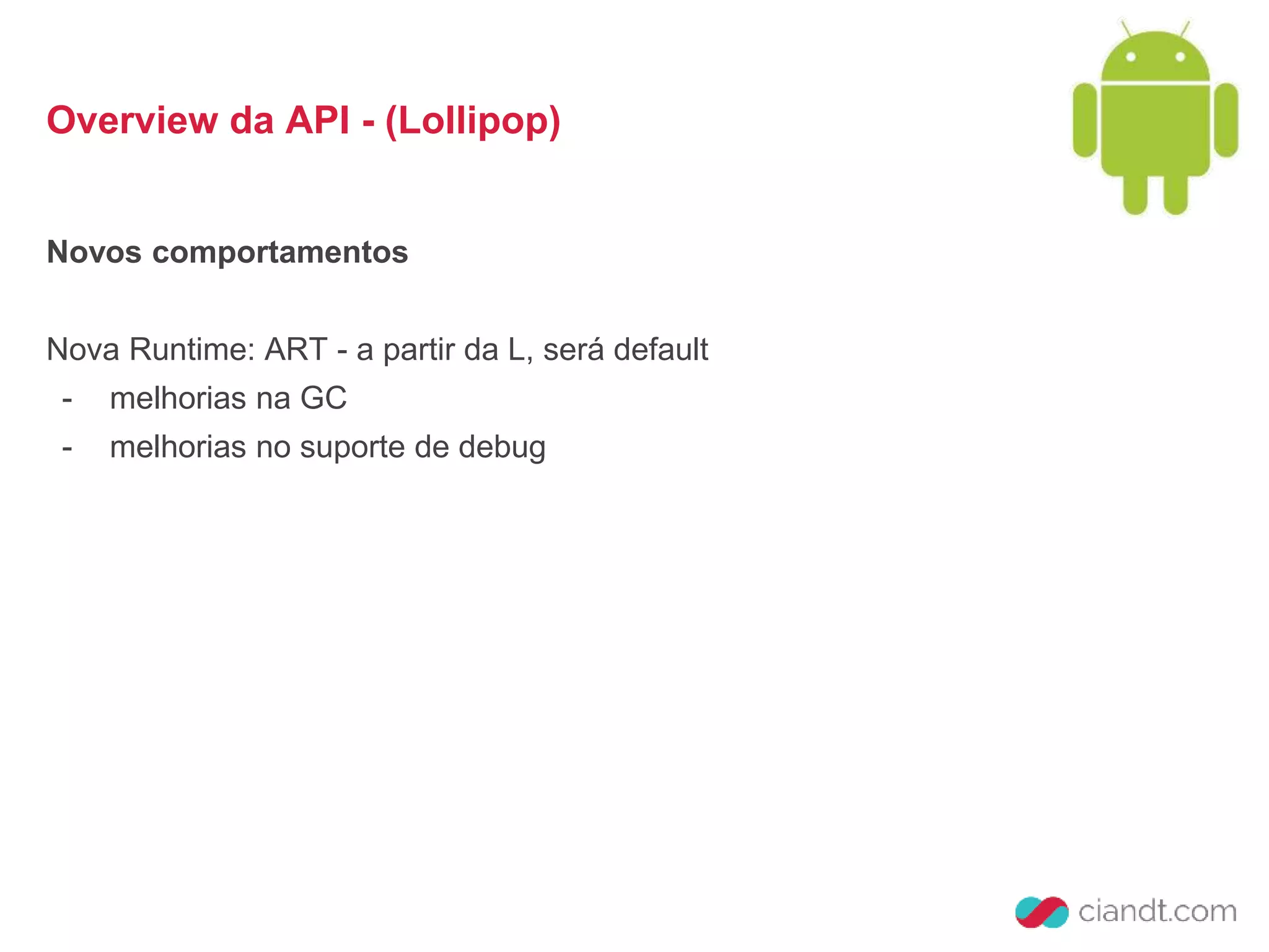 Overview da API - (Lollipop) 
Novos comportamentos 
Nova Runtime: ART - a partir da L, será default 
- melhorias na GC 
- melhorias no suporte de debug 
 