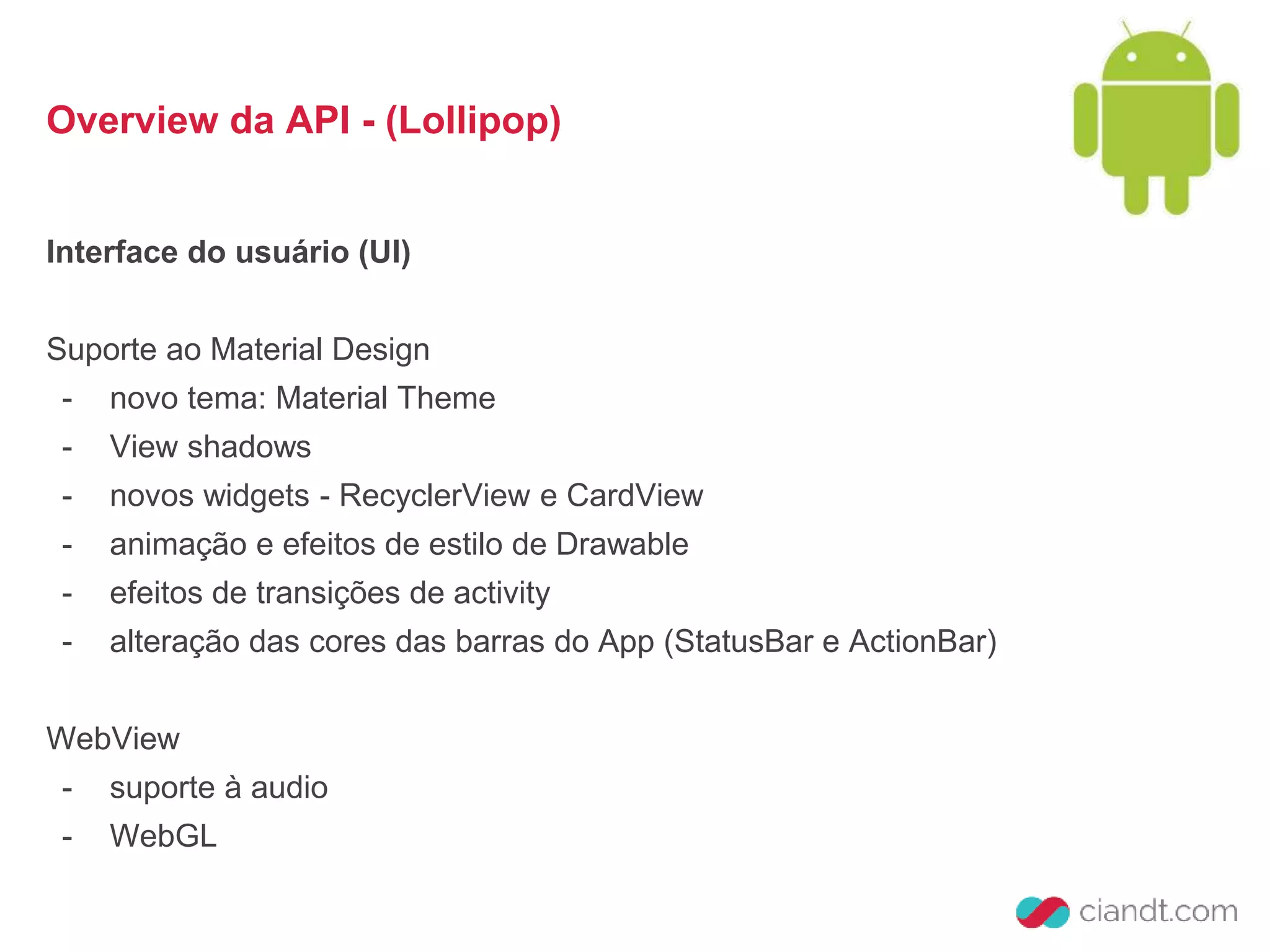Overview da API - (Lollipop) 
Interface do usuário (UI) 
Suporte ao Material Design 
- novo tema: Material Theme 
- View shadows 
- novos widgets - RecyclerView e CardView 
- animação e efeitos de estilo de Drawable 
- efeitos de transições de activity 
- alteração das cores das barras do App (StatusBar e ActionBar) 
WebView 
- suporte à audio 
- WebGL 
 