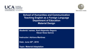School of Humanities and Communication
Teaching English as a Foreign Language
Department of Education
Material Design
Students’ names: Axel Alejandro Segura
Oscar Sosa Garcia
Instructor: Adriana Martinez
Date: June 26th, 2019
Topic: Material Adaptation
 