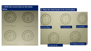 1- Write the correct time on the clocks
below 2- Place the clock hands on its correct place
It’s ten oh six
It’s fifteen to eleven
It’s nine-fifteen It’s three-thirty It’s two-fifty
 