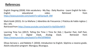 References
English Singsing (2018). Kids vocabulary - My Day - Daily Routine - Learn English for kids -
English educational video. Retrieved from
https://www.youtube.com/watch?v=qD1pnquN_DM
Mark Kulek (2015). En La Mañana | Adverbios de Frecuencia | Práctica de habla inglesa |
ESL | EFL
Retrieved from https://www.youtube.com/watch?v=VpESOerMY7I
Learning Time fun (2017). Telling the Time | Time for Kids | Quarter Past, Half Past,
Quarter To | Digital Clock, Analog Clock. Retrieved from
https://www.youtube.com/watch?v=Pht7dTlM0VA
Olivas Serrano L. and Robleto F. (2010). Introduction to English. Séptimo a noveno grado.
Adults education program. Managua, Nicaragua.
 
