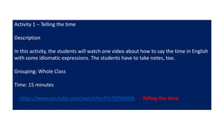 Activity 1 – Telling the time
Description
In this activity, the students will watch one video about how to say the time in English
with some idiomatic expressions. The students have to take notes, too.
Grouping: Whole Class
Time: 15 minutes
https://www.youtube.com/watch?v=Pht7dTlM0VA - Telling the time
 
