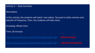 Activity 2 – Daily Activities
Description
In this activity, the students will watch two videos focused on daily routines and
adverbs of frequency. Then, the students will take notes
Grouping: Whole Class
Time: 20 minutes
https://www.youtube.com/watch?v=qD1pnquN_DM - Daily routnines
https://www.youtube.com/watch?v=qD1pnquN_DM - Adverbs of Requency
 