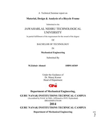 Page1
A Technical Seminar report on
Material, Design & Analysis of a Bicycle Frame
Submitted to the
JAWAHARLAL NEHRU TECHNOLOGICAL
UNIVERSITY
In partial fulfillment of the requirement for the award of the degree
Of
BACHELOR OF TECHNOLOGY
IN
Mechanical Engineering
Submitted By
M.Zubair Ahmed 10B91A0369
Under the Guidance of
Dr. Manoj Kumar
Head of Department
Department of Mechanical Engineering,
GURU NANAK INSTITUTIONS TECHNICAL CAMPUS
(Accredited by NAAC & NBA, Affiliated to JNTU Hyderabad)
IBRAHIMPATNAM
2014
GURU NANAK INSTITUTIONS TECHNICAL CAMPUS
Department of Mechanical Engineering
 