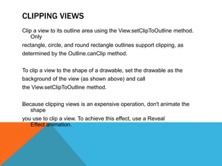 CLIPPING VIEWS 
Clip a view to its outline area using the View.setClipToOutline method. 
Only 
rectangle, circle, and round rectangle outlines support clipping, as 
determined by the Outline.canClip method. 
To clip a view to the shape of a drawable, set the drawable as the 
background of the view (as shown above) and call 
the View.setClipToOutline method. 
Because clipping views is an expensive operation, don't animate the 
shape 
you use to clip a view. To achieve this effect, use a Reveal 
Effect animation. 
 