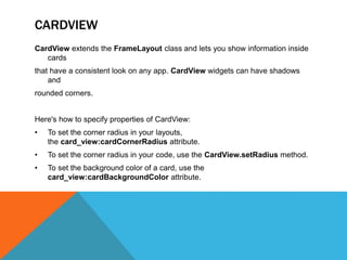 CARDVIEW 
CardView extends the FrameLayout class and lets you show information inside 
cards 
that have a consistent look on any app. CardView widgets can have shadows 
and 
rounded corners. 
Here's how to specify properties of CardView: 
• To set the corner radius in your layouts, 
the card_view:cardCornerRadius attribute. 
• To set the corner radius in your code, use the CardView.setRadius method. 
• To set the background color of a card, use the 
card_view:cardBackgroundColor attribute. 
 