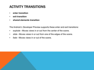 ACTIVITY TRANSITIONS 
• enter transition 
• exit transition 
• shared elements transition 
The Android L Developer Preview supports these enter and exit transitions: 
• explode - Moves views in or out from the center of the scene. 
• slide - Moves views in or out from one of the edges of the scene. 
• fade - Moves views in or out of the scene. 
 