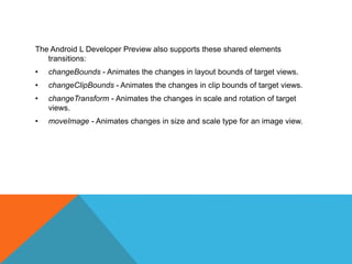The Android L Developer Preview also supports these shared elements 
transitions: 
• changeBounds - Animates the changes in layout bounds of target views. 
• changeClipBounds - Animates the changes in clip bounds of target views. 
• changeTransform - Animates the changes in scale and rotation of target 
views. 
• moveImage - Animates changes in size and scale type for an image view. 
 