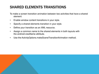 SHARED ELEMENTS TRANSITIONS 
To make a screen transition animation between two activities that have a shared 
element: 
• Enable window content transitions in your style. 
• Specify a shared elements transition in your style. 
• Define your transition as an XML resource. 
• Assign a common name to the shared elements in both layouts with 
the android:viewName attribute. 
• Use the ActivityOptions.makeSceneTransitionAnimation method. 
 