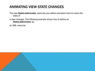 ANIMATING VIEW STATE CHANGES 
The new StateListAnimator class lets you define animators that run when the 
state of 
a view changes. The following example shows how to define an 
StateListAnimator as 
an XML resource 
 