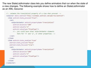 The new StateListAnimator class lets you define animators that run when the state of 
a view changes. The following example shows how to define an StateListAnimator 
as an XML resource: 
 
