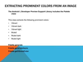EXTRACTING PROMINENT COLORS FROM AN IMAGE 
The Android L Developer Preview Support Library includes the Palette 
class 
This class extracts the following prominent colors: 
• Vibrant 
• Vibrant dark 
• Vibrant light 
• Muted 
• Muted dark 
• Muted light 
Palette.generate 
Palette.generateAsync 
Palette.getVibrantColor 
 