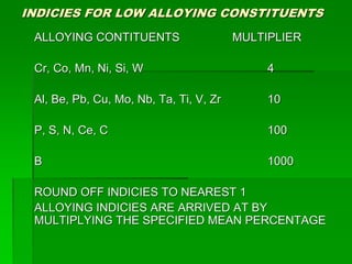 INDICIES FOR LOW ALLOYING CONSTITUENTS
ALLOYING CONTITUENTS MULTIPLIER
Cr, Co, Mn, Ni, Si, W 4
Al, Be, Pb, Cu, Mo, Nb, Ta, Ti, V, Zr 10
P, S, N, Ce, C 100
B 1000
ROUND OFF INDICIES TO NEAREST 1
ALLOYING INDICIES ARE ARRIVED AT BY
MULTIPLYING THE SPECIFIED MEAN PERCENTAGE
 