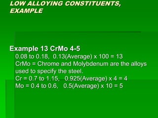 LOW ALLOYING CONSTITUENTS,
EXAMPLE
Example 13 CrMo 4-5
0.08 to 0.18, 0.13(Average) x 100 = 13
CrMo = Chrome and Molybdenum are the alloys
used to specify the steel.
Cr = 0.7 to 1.15, 0.925(Average) x 4 = 4
Mo = 0.4 to 0.6, 0.5(Average) x 10 = 5
 