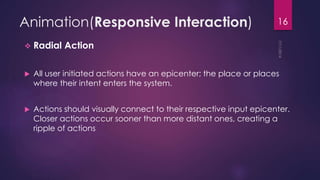 Animation(Responsive Interaction)
Radial Action
All user initiated actions have an epicenter; the place or places
where their intent enters the system.
Actions should visually connect to their respective input epicenter.
Closer actions occur sooner than more distant ones, creating a
ripple of actions
16