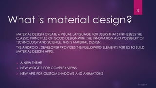 What is material design?
MATERIAL DESIGN CREATE A VISUAL LANGUAGE FOR USERS THAT SYNTHESIZES THE
CLASSIC PRINCIPLES OF GOOD DESIGN WITH THE INNOVATION AND POSSIBILITY OF
TECHNOLOGY AND SCIENCE. THIS IS MATERIAL DESIGN.
THE ANDROID L DEVELOPER PROVIDES THE FOLLOWING ELEMENTS FOR US TO BUILD
MATERIAL DESIGN APPS:
A NEW THEME
NEW WIDGETS FOR COMPLEX VIEWS
NEW APIS FOR CUSTOM SHADOWS AND ANIMATIONS
4