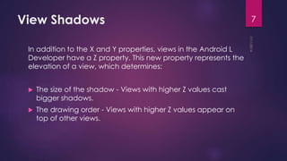 View Shadows
In addition to the X and Y properties, views in the Android L
Developer have a Z property. This new property represents the
elevation of a view, which determines:
The size of the shadow - Views with higher Z values cast
bigger shadows.
The drawing order - Views with higher Z values appear on
top of other views.
7