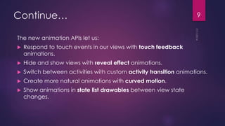 Continue…
The new animation APIs let us:
Respond to touch events in our views with touch feedback
animations.
Hide and show views with reveal effect animations.
Switch between activities with custom activity transition animations.
Create more natural animations with curved motion.
Show animations in state list drawables between view state
changes.
9