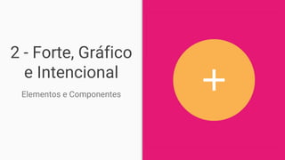 2 - Forte, Gráfico
e Intencional
Elementos e Componentes
 