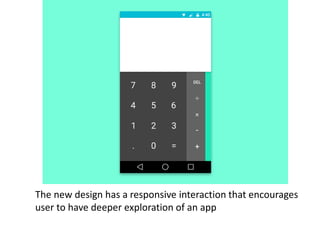 The new design has a responsive interaction that encourages
user to have deeper exploration of an app
 