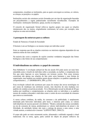 componentes, ressaltam as instituições, para as quais convergem as normas, os valores,
as crenças, as posições e os papéis.

Instituições sociais são estruturas sociais formadas por um tipo de organização baseadas
em procedimentos e regras padronizadas socialmente reconhecidas. Exemplos de
instituições: instituições familiares, igreja, escolas ou empresas.

O conceito de organização formal refere-se àqueles grupos nos quais as relações
interpessoais são, ao menos, originalmente contratuais, tal como, por exemplo, uma
empresa ou uma universidade.


A passagem da natureza para a cultura
Estado de Natureza e Estado de Sociedade

O homem é um ser biológico e ao mesmo tempo um indivíduo social

Entre as respostas que dá as citações exteriores ou interiores algumas dependem de sua
natureza outras de suas condições.

Na maioria das vezes a resposta do sujeito constitui verdadeira integração das fontes
biológicas e das fontes de sue comportamento


O individualismo na cultura e o papel do consumo
Para Hobsbawn “a revolução cultural de fins do século XX pode assim ser mais bem
entendida como o triunfo do indivíduo sobre a sociedade, ou melhor, o rompimento dos
fios que antes ligavam os seres humanos em texturas sociais. Pois essas texturas
consistiam não apenas nas relações de fato entre seres humanos e suas formas de
organização, mas também nos modelos gerais dessas relações e os padrões esperados de
comportamento (…)” (HOBSBAWN, 2001, p.328).

Essa revolução cultural não aconteceu por causa do avanço das novas tecnologias ou
por causa de mudanças nas estruturas sociais, mas decorreu de uma mudança nos
padrões de conduta sexual da juventude. Foi a liberalização sexual na década de 60 que
acabou por modificar o comportamento, as relações entre os indivíduos e os padrões
morais de conduta colocando o individuo como o centro da nova sociedade de consumo
que estava se constituindo.

A nossa cultura cotidiana, da mídia, do consumo e da publicidade, é amplamente
dominada pelo bem-estar individual, pelo lazer, o interesse pelo corpo, os valores
individualistas do sucesso pessoal e do dinheiro. "Desde a entrada das nossas sociedades
na era do consumo de massa, predominam os valores individualistas do prazer e da
felicidade, da satisfação íntima, não mais a entrega da pessoa a uma causa, a uma
virtude austera, a renúncia de si mesmo." (LIPOVETSKY, 2004:23).

O corpo não pode ser mais meramente aceito, alimentado e enfeitado segundo o ritual
tradicional. Ele se torna, agora, parte central do objeto do projeto reflexivo da
 