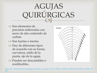 AGUJAS 
QUIRÚRGICAS 
 
 Son elementos de 
precisión elaborados con 
acero de alto contenido de 
carbón. 
 Son fuertes e inertes. 
 Hay de diferentes tipos 
de acuerdo con su forma, 
curvatura, estilo de la 
punta, ojo de la aguja. 
 Pueden ser descartables o 
reutilizables. 
Fuller, JR; “Instrumentación quirúrgica principios y práctica”; 3ra Ed, México, Editorial Médica Panamericana, 2006; 118- 
142. 
 