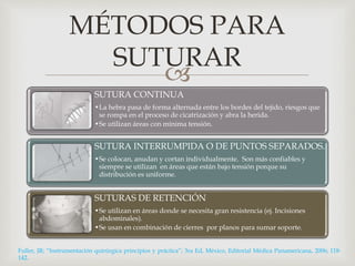 MÉTODOS PARA 
SUTURAR 
 
SUTURA CONTINUA 
•La hebra pasa de forma alternada entre los bordes del tejido, riesgos que 
se rompa en el proceso de cicatrización y abra la herida. 
•Se utilizan áreas con mínima tensión. 
SUTURA INTERRUMPIDA O DE PUNTOS SEPARADOS. 
•Se colocan, anudan y cortan individualmente. Son más confiables y 
siempre se utilizan en áreas que están bajo tensión porque su 
distribución es uniforme. 
SUTURAS DE RETENCIÓN 
•Se utilizan en áreas donde se necesita gran resistencia (ej. Incisiones 
abdominales). 
•Se usan en combinación de cierres por planos para sumar soporte. 
Fuller, JR; “Instrumentación quirúrgica principios y práctica”; 3ra Ed, México, Editorial Médica Panamericana, 2006; 118- 
142. 
 