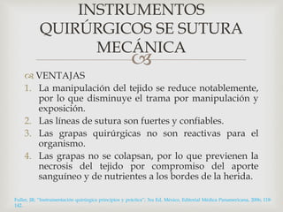 INSTRUMENTOS 
QUIRÚRGICOS SE SUTURA 
MECÁNICA 
 
 VENTAJAS 
1. La manipulación del tejido se reduce notablemente, 
por lo que disminuye el trama por manipulación y 
exposición. 
2. Las líneas de sutura son fuertes y confiables. 
3. Las grapas quirúrgicas no son reactivas para el 
organismo. 
4. Las grapas no se colapsan, por lo que previenen la 
necrosis del tejido por compromiso del aporte 
sanguíneo y de nutrientes a los bordes de la herida. 
Fuller, JR; “Instrumentación quirúrgica principios y práctica”; 3ra Ed, México, Editorial Médica Panamericana, 2006; 118- 
142. 
 