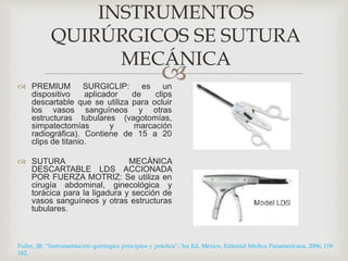INSTRUMENTOS 
QUIRÚRGICOS SE SUTURA 
MECÁNICA 
 
 PREMIUM SURGICLIP: es un 
dispositivo aplicador de clips 
descartable que se utiliza para ocluir 
los vasos sanguíneos y otras 
estructuras tubulares (vagotomías, 
simpatectomías y marcación 
radiográfica). Contiene de 15 a 20 
clips de titanio. 
 SUTURA MECÁNICA 
DESCARTABLE LDS ACCIONADA 
POR FUERZA MOTRIZ: Se utiliza en 
cirugía abdominal, ginecológica y 
torácica para la ligadura y sección de 
vasos sanguíneos y otras estructuras 
tubulares. 
Fuller, JR; “Instrumentación quirúrgica principios y práctica”; 3ra Ed, México, Editorial Médica Panamericana, 2006; 118- 
142. 
 
