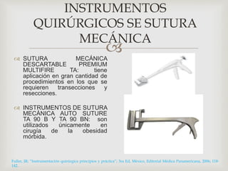 INSTRUMENTOS 
QUIRÚRGICOS SE SUTURA 
MECÁNICA 
 
 SUTURA MECÁNICA 
DESCARTABLE PREMIUM 
MULTIFIRE TA: tiene 
aplicación en gran cantidad de 
procedimientos en los que se 
requieren transecciones y 
resecciones. 
 INSTRUMENTOS DE SUTURA 
MECÁNICA AUTO SUTURE 
TA 90 B Y TA 90 BN: son 
utilizados únicamente en 
cirugía de la obesidad 
mórbida. 
Fuller, JR; “Instrumentación quirúrgica principios y práctica”; 3ra Ed, México, Editorial Médica Panamericana, 2006; 118- 
142. 
 