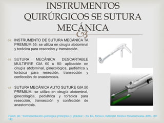INSTRUMENTOS 
QUIRÚRGICOS SE SUTURA 
MECÁNICA 
 
 INSTRUMENTO DE SUTURA MECÁNICA TA 
PREMIUM 55: se utiliza en cirugía abdominal 
y torácica para resección y transección. 
 SUTURA MECÁNICA DESCARTABLE 
MULTIFIRE GIA 60 u 80: aplicación en 
cirugía abdominal, ginecológica, pediátrica y 
torácica para resección, transección y 
confección de anastomosis. 
 SUTURA MECÁNICA AUTO SUTURE GIA 50 
PREMIUM: se utiliza en cirugía abdominal, 
ginecológica, pediátrica y torácica para 
resección, transección y confección de 
anastomosis. 
Fuller, JR; “Instrumentación quirúrgica principios y práctica”; 3ra Ed, México, Editorial Médica Panamericana, 2006; 118- 
142. 
 