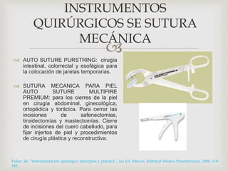 INSTRUMENTOS 
QUIRÚRGICOS SE SUTURA 
MECÁNICA 
 
 AUTO SUTURE PURSTRING: cirugía 
intestinal, colorrectal y esofágica para 
la colocación de jaretas temporarias. 
 SUTURA MECANICA PARA PIEL 
AUTO SUTURE MULTIFIRE 
PREMIUM: para los cierres de la piel 
en cirugía abdominal, ginecológica, 
ortopédica y torácica. Para cerrar las 
incisiones de safenectomias, 
tiroidectomías y mastectomías. Cierre 
de incisiones del cuero cabelludo, para 
fijar injertos de piel y procedimientos 
de cirugía plástica y reconstructiva. 
Fuller, JR; “Instrumentación quirúrgica principios y práctica”; 3ra Ed, México, Editorial Médica Panamericana, 2006; 118- 
142. 
 