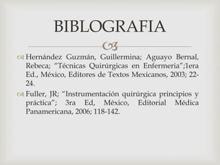 BIBLOGRAFIA 
 
 Hernández Guzmán, Guillermina; Aguayo Bernal, 
Rebeca; “Técnicas Quirúrgicas en Enfermeria”;1era 
Ed., México, Editores de Textos Mexicanos, 2003; 22- 
24. 
 Fuller, JR; “Instrumentación quirúrgica principios y 
práctica”; 3ra Ed, México, Editorial Médica 
Panamericana, 2006; 118-142. 
