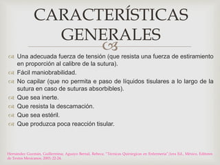 CARACTERÍSTICAS 
GENERALES 
 
 Una adecuada fuerza de tensión (que resista una fuerza de estiramiento 
en proporción al calibre de la sutura). 
 Fácil maniobrabilidad. 
 No capilar (que no permita e paso de líquidos tisulares a lo largo de la 
sutura en caso de suturas absorbibles). 
 Que sea inerte. 
 Que resista la descamación. 
 Que sea estéril. 
 Que produzca poca reacción tisular. 
Hernández Guzmán, Guillermina; Aguayo Bernal, Rebeca; “Técnicas Quirúrgicas en Enfermeria”;1era Ed., México, Editores 
de Textos Mexicanos, 2003; 22-24. 
 