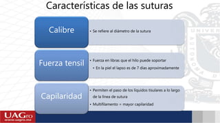 Características de las suturas
• Se refiere al diámetro de la suturaCalibre
• Fuerza en libras que el hilo puede soportar
• En la piel el lapso es de 7 días aproximadamente
Fuerza tensil
• Permiten el paso de los líquidos tisulares a lo largo
de la línea de sutura
• Multifilamento = mayor capilaridad
Capilaridad
 