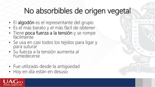 No absorbibles de origen vegetal
• El algodón es el representante del grupo
• Es el más barato y el más fácil de obtener
• Tiene poca fuerza a la tensión y se rompe
fácilmente
• Se usa en casi todos los tejidos para ligar y
para suturar
• Su fuerza a la tensión aumenta al
humedecerse
• Fue utilizado desde la antigüedad
• Hoy en día están en desuso
 