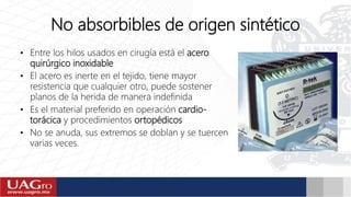 No absorbibles de origen sintético
• Entre los hilos usados en cirugía está el acero
quirúrgico inoxidable
• El acero es inerte en el tejido, tiene mayor
resistencia que cualquier otro, puede sostener
planos de la herida de manera indefinida
• Es el material preferido en operación cardio-
torácica y procedimientos ortopédicos
• No se anuda, sus extremos se doblan y se tuercen
varias veces.
 