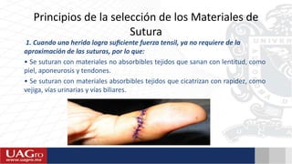 Principios de la selección de los Materiales de
Sutura
1. Cuando una herida logra suﬁciente fuerza tensil, ya no requiere de la
aproximación de las suturas, por lo que:
• Se suturan con materiales no absorbibles tejidos que sanan con lentitud, como
piel, aponeurosis y tendones.
• Se suturan con materiales absorbibles tejidos que cicatrizan con rapidez, como
vejiga, vías urinarias y vías biliares.
 