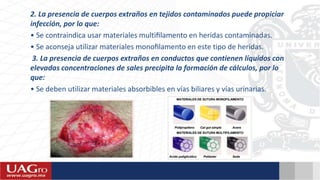 2. La presencia de cuerpos extraños en tejidos contaminados puede propiciar
infección, por lo que:
• Se contraindica usar materiales multiﬁlamento en heridas contaminadas.
• Se aconseja utilizar materiales monoﬁlamento en este tipo de heridas.
3. La presencia de cuerpos extraños en conductos que contienen líquidos con
elevadas concentraciones de sales precipita la formación de cálculos, por lo
que:
• Se deben utilizar materiales absorbibles en vías biliares y vías urinarias.
 