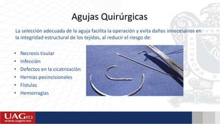 Agujas Quirúrgicas
La selección adecuada de la aguja facilita la operación y evita daños innecesarios en
la integridad estructural de los tejidos, al reducir el riesgo de:
• Necrosis tisular
• Infección
• Defectos en la cicatrización
• Hernias posincisionales
• Fístulas
• Hemorragias
 